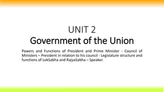 UNIT 2
Government of the Union
Powers and Functions of President and Prime Minister - Council of
Ministers – President in relation to his council - Legislature structure and
functions of LokSabha and RajyaSabha – Speaker.
 