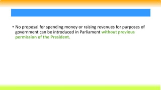 • No proposal for spending money or raising revenues for purposes of
government can be introduced in Parliament without previous
permission of the President.
 