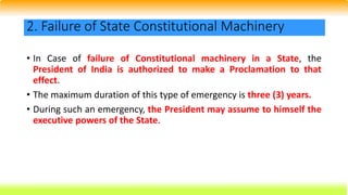 • In Case of failure of Constitutional machinery in a State, the
President of India is authorized to make a Proclamation to that
effect.
• The maximum duration of this type of emergency is three (3) years.
• During such an emergency, the President may assume to himself the
executive powers of the State.
2. Failure of State Constitutional Machinery
 
