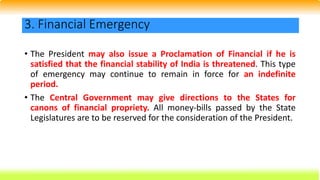 • The President may also issue a Proclamation of Financial if he is
satisfied that the financial stability of India is threatened. This type
of emergency may continue to remain in force for an indefinite
period.
• The Central Government may give directions to the States for
canons of financial propriety. All money-bills passed by the State
Legislatures are to be reserved for the consideration of the President.
3. Financial Emergency
 