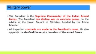 • The President is the Supreme Commander of the Indian Armed
Forces. The President can declare war or conclude peace, on the
advice of the Union Council of Ministers headed by the Prime
Minister.
• All important contracts are made in the President's name. He also
appoints the chiefs of the service branches of the armed forces.
Military power
 