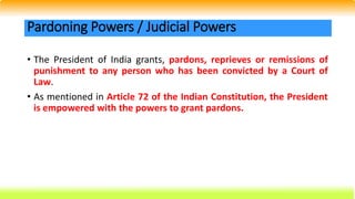 • The President of India grants, pardons, reprieves or remissions of
punishment to any person who has been convicted by a Court of
Law.
• As mentioned in Article 72 of the Indian Constitution, the President
is empowered with the powers to grant pardons.
Pardoning Powers / Judicial Powers
 