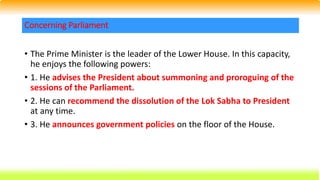 • The Prime Minister is the leader of the Lower House. In this capacity,
he enjoys the following powers:
• 1. He advises the President about summoning and proroguing of the
sessions of the Parliament.
• 2. He can recommend the dissolution of the Lok Sabha to President
at any time.
• 3. He announces government policies on the floor of the House.
Concerning Parliament
 