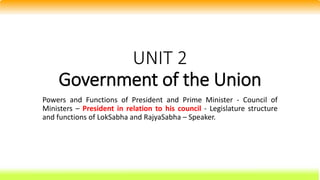 UNIT 2
Government of the Union
Powers and Functions of President and Prime Minister - Council of
Ministers – President in relation to his council - Legislature structure
and functions of LokSabha and RajyaSabha – Speaker.
 