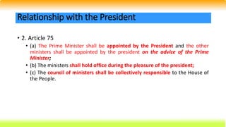 • 2. Article 75
• (a) The Prime Minister shall be appointed by the President and the other
ministers shall be appointed by the president on the advice of the Prime
Minister;
• (b) The ministers shall hold office during the pleasure of the president;
• (c) The council of ministers shall be collectively responsible to the House of
the People.
Relationship with the President
 