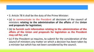 • 3. Article 78 It shall be the duty of the Prime Minister:
• (a) to communicate to the President all decisions of the council of
ministers relating to the administration of the affairs of the Union
and proposals for legislation;
• (b) to furnish such information relating to the administration of the
affairs of the Union and proposals for legislation as the President
may call for; and
• (c) if the President so requires, to submit for the consideration of the
council of ministers any matter on which a decision has been taken by
a minister but which has not been considered by the council.
 