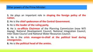 1. He plays an important role in shaping the foreign policy of the
nation.
2. He is the chief spokesman of the Central Government.
3. He is the leader of the ruling party.
4. He is ex-officio Chairman of the Planning Commission (now NITI
Aayog), National Development Council, National Integration Council,
Inter-State Council and National Water Resources Council.
5. He is the crisis manager-in-chief at the political level during
emergencies.
6. He is the political head of the armies.
Other powers of the Prime Minister:
 