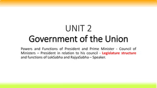 UNIT 2
Government of the Union
Powers and Functions of President and Prime Minister - Council of
Ministers – President in relation to his council - Legislature structure
and functions of LokSabha and RajyaSabha – Speaker.
 