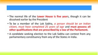 • The normal life of the Lower House is five years, though it can be
dissolved earlier by the President
• To be a member of the Lok Sabha, a person should be an Indian
citizen, must have completed 25 years of age and must possess all
other qualifications that are prescribed by a law of the Parliament.
• A candidate seeking election to the Lok Sabha can contest from any
parliamentary constituency from any of the States in India.
 