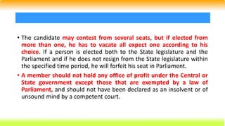 • The candidate may contest from several seats, but if elected from
more than one, he has to vacate all expect one according to his
choice. If a person is elected both to the State legislature and the
Parliament and if he does not resign from the State legislature within
the specified time period, he will forfeit his seat in Parliament.
• A member should not hold any office of profit under the Central or
State government except those that are exempted by a law of
Parliament, and should not have been declared as an insolvent or of
unsound mind by a competent court.
 
