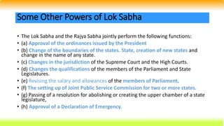 • The Lok Sabha and the Rajya Sabha jointly perform the following functions:
• (a) Approval of the ordinances issued by the President
• (b) Change of the boundaries of the states. State, creation of new states and
change in the name of any state.
• (c) Changes in the jurisdiction of the Supreme Court and the High Courts.
• (d) Changes the qualifications of the members of the Parliament and State
Legislatures.
• (e) Revising the salary and allowances of the members of Parliament,
• (f) The setting up of Joint Public Service Commission for two or more states.
• (g) Passing of a resolution for abolishing or creating the upper chamber of a state
legislature,
• (h) Approval of a Declaration of Emergency.
Some Other Powers of Lok Sabha
 