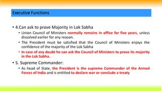 • 4.Can ask to prove Majority in Lok Sabha
• Union Council of Ministers normally remains in office for five years, unless
dissolved earlier for any reason.
• The President must be satisfied that the Council of Ministers enjoys the
confidence of the majority of the Lok Sabha
• In case of any doubt he can ask the Council of Ministers to prove its majority
in the Lok Sabha.
• 5. Supreme Commander:
• As head of State, the President is the supreme Commander of the Armed
Forces of India and is entitled to declare war or conclude a treaty
Executive Functions
 