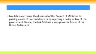• Lok Sabha can cause the dismissal of the Council of Ministers by
passing a vote of no-confidence or by rejecting a policy or law of the
government. Hence, the Lok Sabha is a very powerful house of the
Union Parliament.
 