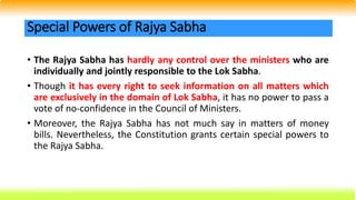 • The Rajya Sabha has hardly any control over the ministers who are
individually and jointly responsible to the Lok Sabha.
• Though it has every right to seek information on all matters which
are exclusively in the domain of Lok Sabha, it has no power to pass a
vote of no-confidence in the Council of Ministers.
• Moreover, the Rajya Sabha has not much say in matters of money
bills. Nevertheless, the Constitution grants certain special powers to
the Rajya Sabha.
Special Powers of Rajya Sabha
 
