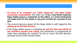 • As many of its members are "elder statesmen" the Rajya Sabha
commands respectability. the State List. If by a two-thirds majority,
Rajya Sabha passes a resolution to this effect, the Union Parliament
can make laws for the whole or any part of India for a period of one
year.
• The second exclusive power of the Rajya Sabha is with regard to the
setting up of All-India Services.
• If the Rajya Sabha passes a resolution by not less than two-thirds of
the members present and voting, the parliament is empowered to
make laws providing for creation of one or more All-India Services
common to the Union and the Sates.
 