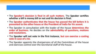 • The Speaker’s decision is final in all such matters. The Speaker certifies
whether a bill is money bill or not and his decision is final.
• The Speaker authenticates that the house has passed the bill before it is
presented to the other house or the President of India for his assent.
• The Speaker in consultation with the leader of the house determines the
order of business. He decides on the admissibility of questions, motions
and resolutions.
• The Speaker will not vote in the first instance, but can exercise a casting
vote in case of a tie.
• The Speaker appoints the chairpersons of all the Committees of the house
and exercises control over the Secretarial staff of the house.
 