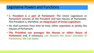 • 1. President is a part of Parliament: The Union Legislature or
Parliament consists of the President and two Houses of Parliament.
The President is, therefore, an integral part of Union Legislature.
• He shall summon from time to time, either separately or jointly, the
Houses of Parliament.
• The President can prorogue the Houses or either House of
Parliament and, if necessary, can dissolve the lower Chamber of
Parliament, the Lok Sabha
Legislative Powers and Functions
 