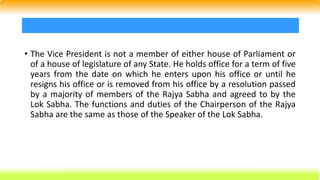 • The Vice President is not a member of either house of Parliament or
of a house of legislature of any State. He holds office for a term of five
years from the date on which he enters upon his office or until he
resigns his office or is removed from his office by a resolution passed
by a majority of members of the Rajya Sabha and agreed to by the
Lok Sabha. The functions and duties of the Chairperson of the Rajya
Sabha are the same as those of the Speaker of the Lok Sabha.
 