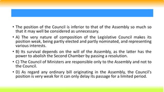 • The position of the Council is inferior to that of the Assembly so much so
that it may well be considered as unnecessary.
• A) The very nature of composition of the Legislative Council makes its
position weak, being partly elected and partly nominated, and representing
various interests.
• B) Its survival depends on the will of the Assembly, as the latter has the
power to abolish the Second Chamber by passing a resolution.
• C) The Council of Ministers are responsible only to the Assembly and not to
the Council.
• D) As regard any ordinary bill originating in the Assembly, the Council's
position is very weak for it can only delay its passage for a limited period.
 