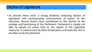 • At present there exists a strong tendency indicating decline of
legislature and corresponding enhancement of power of the
executive. Several factors have contributed to this decline of the
prestige and functioning of the Parliament. Parliament is simply not
able to devote its entire time to the details of the legislative
measures. It could at best lay down broad policy and leave the rest to
be taken up by the executive.
Decline of Legislature
 