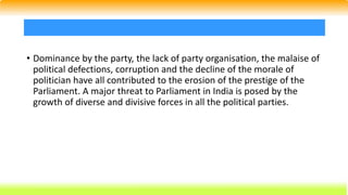 • Dominance by the party, the lack of party organisation, the malaise of
political defections, corruption and the decline of the morale of
politician have all contributed to the erosion of the prestige of the
Parliament. A major threat to Parliament in India is posed by the
growth of diverse and divisive forces in all the political parties.
 