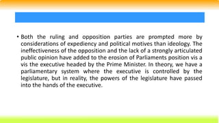 • Both the ruling and opposition parties are prompted more by
considerations of expediency and political motives than ideology. The
ineffectiveness of the opposition and the lack of a strongly articulated
public opinion have added to the erosion of Parliaments position vis a
vis the executive headed by the Prime Minister. In theory, we have a
parliamentary system where the executive is controlled by the
legislature, but in reality, the powers of the legislature have passed
into the hands of the executive.
 
