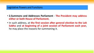 • 2.Summons and Addresses Parliament - The President may address
either or both House of Parliament.
• In such address, at the first session after general election to the Lok
Sabha and at beginning of a joint session of Parliament each year,
he may place the reasons for summoning it.
Legislative Powers and Functions
 