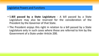 • 5.Bill passed by a State Legislature - A bill passed by a State
Legislature may also be reserved for the consideration of the
President by the Governor of that State.
• The President enjoys this right in relation to a bill passed by a State
Legislature only in such cases where those are referred to him by the
Government of a State under Article 200.
Legislative Powers and Functions
 