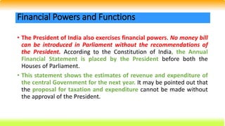 • The President of India also exercises financial powers. No money bill
can be introduced in Parliament without the recommendations of
the President. According to the Constitution of India, the Annual
Financial Statement is placed by the President before both the
Houses of Parliament.
• This statement shows the estimates of revenue and expenditure of
the central Government for the next year. It may be pointed out that
the proposal for taxation and expenditure cannot be made without
the approval of the President.
Financial Powers and Functions
 