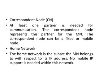 • Correspondent Node (CN)
• At least one partner is needed for
communication. The correspondent node
represents this partner for the MN. The
correspondent node can be a fixed or mobile
node.
• Home Network
• The home network is the subset the MN belongs
to with respect to its IP address. No mobile IP
support is needed within this network.
 
