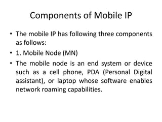 Components of Mobile IP
• The mobile IP has following three components
as follows:
• 1. Mobile Node (MN)
• The mobile node is an end system or device
such as a cell phone, PDA (Personal Digital
assistant), or laptop whose software enables
network roaming capabilities.
 