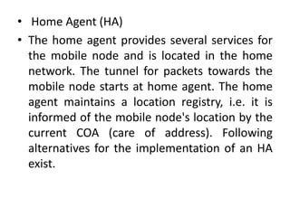 • Home Agent (HA)
• The home agent provides several services for
the mobile node and is located in the home
network. The tunnel for packets towards the
mobile node starts at home agent. The home
agent maintains a location registry, i.e. it is
informed of the mobile node's location by the
current COA (care of address). Following
alternatives for the implementation of an HA
exist.
 
