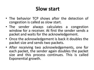 Slow start
• The behavior TCP shows after the detection of
congestion is called as slow start.
• The sender always calculates a congestion
window for a receiver. At first the sender sends a
packet and waits for the acknowledgement.
• Once the acknowledgement is back it doubles the
packet size and sends two packets.
• After receiving two acknowledgements, one for
each packet, the sender again doubles the packet
size and this process continues. This is called
Exponential growth.
 