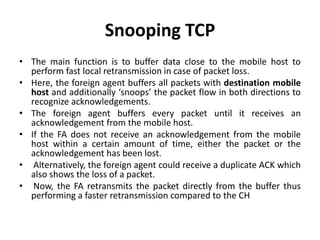 Snooping TCP
• The main function is to buffer data close to the mobile host to
perform fast local retransmission in case of packet loss.
• Here, the foreign agent buffers all packets with destination mobile
host and additionally ‘snoops’ the packet flow in both directions to
recognize acknowledgements.
• The foreign agent buffers every packet until it receives an
acknowledgement from the mobile host.
• If the FA does not receive an acknowledgement from the mobile
host within a certain amount of time, either the packet or the
acknowledgement has been lost.
• Alternatively, the foreign agent could receive a duplicate ACK which
also shows the loss of a packet.
• Now, the FA retransmits the packet directly from the buffer thus
performing a faster retransmission compared to the CH
 