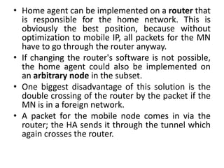 • Home agent can be implemented on a router that
is responsible for the home network. This is
obviously the best position, because without
optimization to mobile IP, all packets for the MN
have to go through the router anyway.
• If changing the router's software is not possible,
the home agent could also be implemented on
an arbitrary node in the subset.
• One biggest disadvantage of this solution is the
double crossing of the router by the packet if the
MN is in a foreign network.
• A packet for the mobile node comes in via the
router; the HA sends it through the tunnel which
again crosses the router.
 