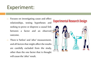 Experiment:
 Focuses on investigating cause and effect
relationships, testing hypotheses and
seeking to prove or disprove a causal link
between a factor and an observed
outcome.
 There is ‘before’ and ‘after’ measurement,
and all factors that might affect the results
are carefully excluded from the study,
other than the one factor that is thought
will cause the ‘after’ result.
 