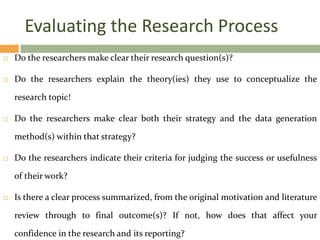Evaluating the Research Process
 Do the researchers make clear their research question(s)?
 Do the researchers explain the theory(ies) they use to conceptualize the
research topic!
 Do the researchers make clear both their strategy and the data generation
method(s) within that strategy?
 Do the researchers indicate their criteria for judging the success or usefulness
of their work?
 Is there a clear process summarized, from the original motivation and literature
review through to final outcome(s)? If not, how does that affect your
confidence in the research and its reporting?
 