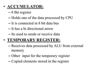 • ACCUMULATOR:
– 8 Bit register
– Holds one of the data processed by CPU
– It is connected in 8 bit data bus
– It has a bi directional arrow
– Its used to sends or receive data
• TEMPORARY REGISTER:
– Receives data processed by ALU from external
memory
– Other input for the temporary register
– Copied elements stored in the register
 