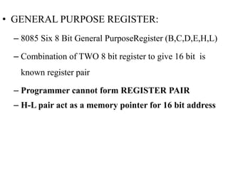 • GENERAL PURPOSE REGISTER:
– 8085 Six 8 Bit General PurposeRegister (B,C,D,E,H,L)
– Combination of TWO 8 bit register to give 16 bit is
known register pair
– Programmer cannot form REGISTER PAIR
– H-L pair act as a memory pointer for 16 bit address
 