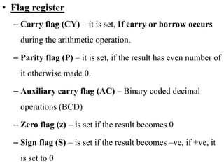 • Flag register
– Carry flag (CY) – it is set, If carry or borrow occurs
during the arithmetic operation.
– Parity flag (P) – it is set, if the result has even number of
it otherwise made 0.
– Auxiliary carry flag (AC) – Binary coded decimal
operations (BCD)
– Zero flag (z) – is set if the result becomes 0
– Sign flag (S) – is set if the result becomes –ve, if +ve, it
is set to 0
 