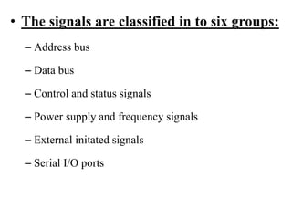 • The signals are classified in to six groups:
– Address bus
– Data bus
– Control and status signals
– Power supply and frequency signals
– External initated signals
– Serial I/O ports
 