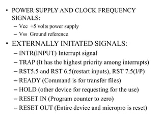 • POWER SUPPLY AND CLOCK FREQUENCY
SIGNALS:
– Vcc +5 volts power supply
– Vss Ground reference
• EXTERNALLY INITATED SIGNALS:
– INTR(INPUT) Interrupt signal
– TRAP (It has the highest priority among interrupts)
– RST5.5 and RST 6.5(restart inputs), RST 7.5(I/P)
– READY (Command is for transfer files)
– HOLD (other device for requesting for the use)
– RESET IN (Program counter to zero)
– RESET OUT (Entire device and micropro is reset)
 