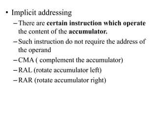 • Implicit addressing
–There are certain instruction which operate
the content of the accumulator.
–Such instruction do not require the address of
the operand
–CMA ( complement the accumulator)
–RAL (rotate accumulator left)
–RAR (rotate accumulator right)
 