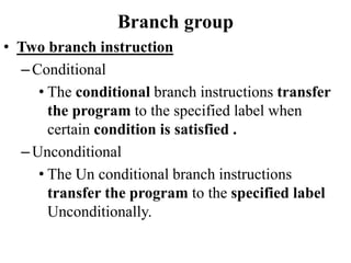 Branch group
• Two branch instruction
–Conditional
• The conditional branch instructions transfer
the program to the specified label when
certain condition is satisfied .
–Unconditional
• The Un conditional branch instructions
transfer the program to the specified label
Unconditionally.
 