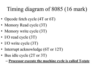 Timing diagram of 8085 (16 mark)
• Opcode fetch cycle (4T or 6T)
• Memory Read cycle (3T)
• Memory write cycle (3T)
• I/O read cycle (3T)
• I/O write cycle (3T)
• Interrupt acknowledge (6T or 12T)
• Bus idle cycle (2T or 3T)
– Processor execute the machine cycle is called T-state
 