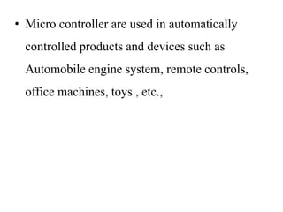 • Micro controller are used in automatically
controlled products and devices such as
Automobile engine system, remote controls,
office machines, toys , etc.,
 