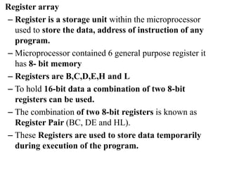 Register array
– Register is a storage unit within the microprocessor
used to store the data, address of instruction of any
program.
– Microprocessor contained 6 general purpose register it
has 8- bit memory
– Registers are B,C,D,E,H and L
– To hold 16-bit data a combination of two 8-bit
registers can be used.
– The combination of two 8-bit registers is known as
Register Pair (BC, DE and HL).
– These Registers are used to store data temporarily
during execution of the program.
 