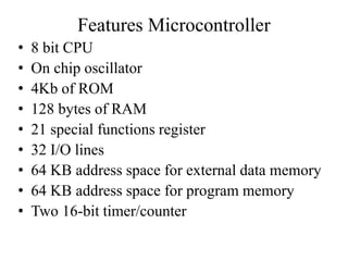 Features Microcontroller
• 8 bit CPU
• On chip oscillator
• 4Kb of ROM
• 128 bytes of RAM
• 21 special functions register
• 32 I/O lines
• 64 KB address space for external data memory
• 64 KB address space for program memory
• Two 16-bit timer/counter
 