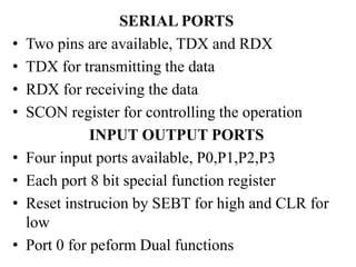 SERIAL PORTS
• Two pins are available, TDX and RDX
• TDX for transmitting the data
• RDX for receiving the data
• SCON register for controlling the operation
INPUT OUTPUT PORTS
• Four input ports available, P0,P1,P2,P3
• Each port 8 bit special function register
• Reset instrucion by SEBT for high and CLR for
low
• Port 0 for peform Dual functions
 