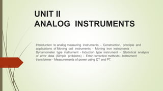UNIT II
ANALOG INSTRUMENTS
Introduction to analog measuring instruments - Construction, principle and
applications of Moving coil instruments - Moving iron instruments -
Dynamometer type instrument - Induction type instrument - Statistical analysis
of error data (Simple problems) - Error correction methods - Instrument
transformer - Measurements of power using CT and PT.
 